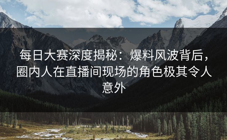 每日大赛深度揭秘:爆料风波背后,圈内人在直播间现场的角色极其令人意外