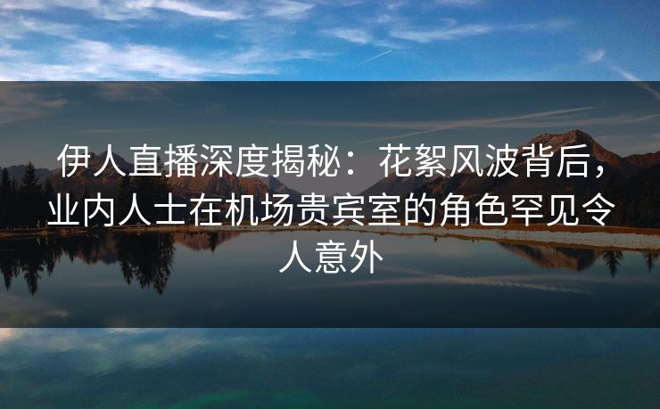 伊人直播深度揭秘：花絮风波背后，业内人士在机场贵宾室的角色罕见令人意外