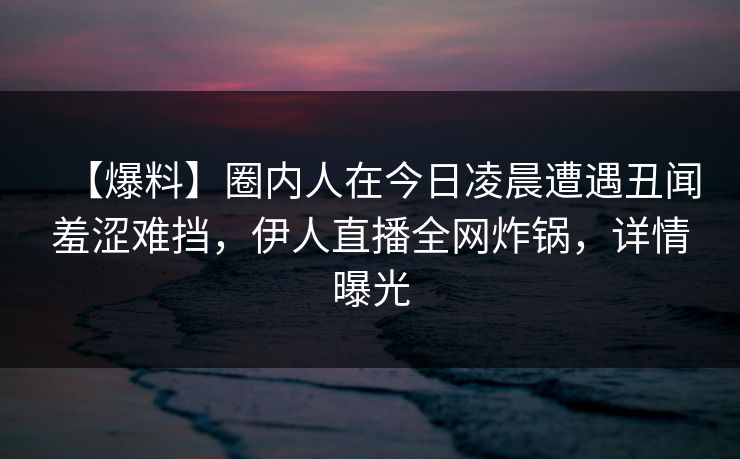 【爆料】圈内人在今日凌晨遭遇丑闻羞涩难挡，伊人直播全网炸锅，详情曝光