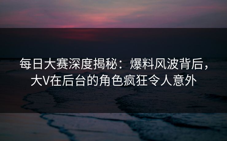 每日大赛深度揭秘：爆料风波背后，大V在后台的角色疯狂令人意外