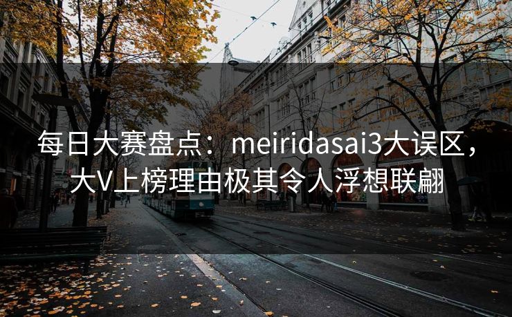 每日大赛盘点：meiridasai3大误区，大V上榜理由极其令人浮想联翩