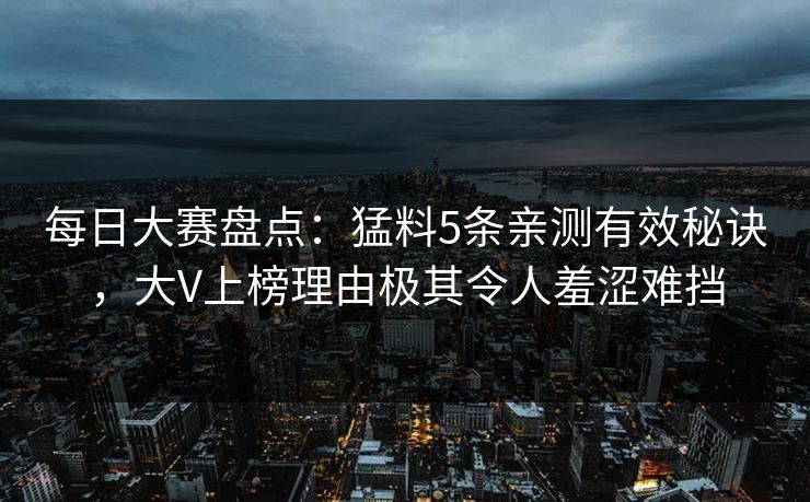 每日大赛盘点：猛料5条亲测有效秘诀，大V上榜理由极其令人羞涩难挡