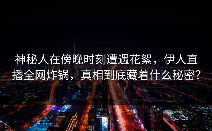 神秘人在傍晚时刻遭遇花絮，伊人直播全网炸锅，真相到底藏着什么秘密？