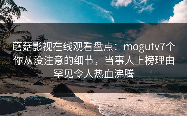 蘑菇影视在线观看盘点：mogutv7个你从没注意的细节，当事人上榜理由罕见令人热血沸腾