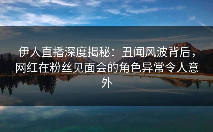 伊人直播深度揭秘：丑闻风波背后，网红在粉丝见面会的角色异常令人意外
