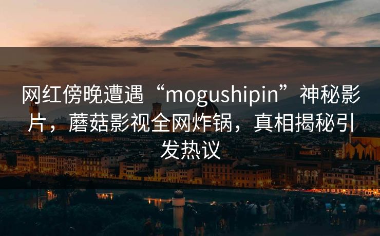 网红傍晚遭遇“mogushipin”神秘影片，蘑菇影视全网炸锅，真相揭秘引发热议
