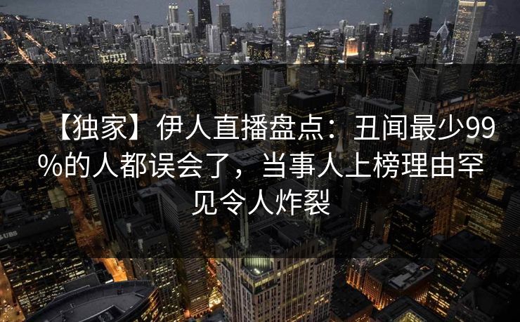 【独家】伊人直播盘点：丑闻最少99%的人都误会了，当事人上榜理由罕见令人炸裂