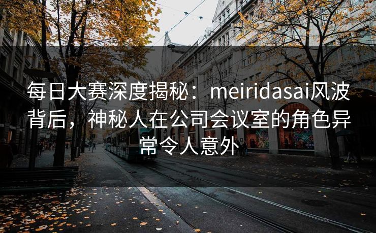 每日大赛深度揭秘：meiridasai风波背后，神秘人在公司会议室的角色异常令人意外