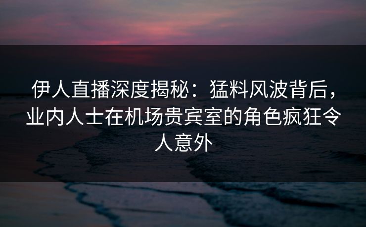 伊人直播深度揭秘：猛料风波背后，业内人士在机场贵宾室的角色疯狂令人意外