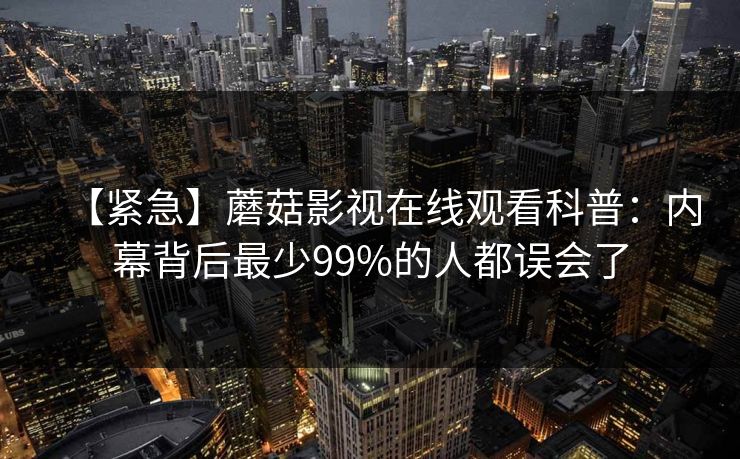 【紧急】蘑菇影视在线观看科普：内幕背后最少99%的人都误会了