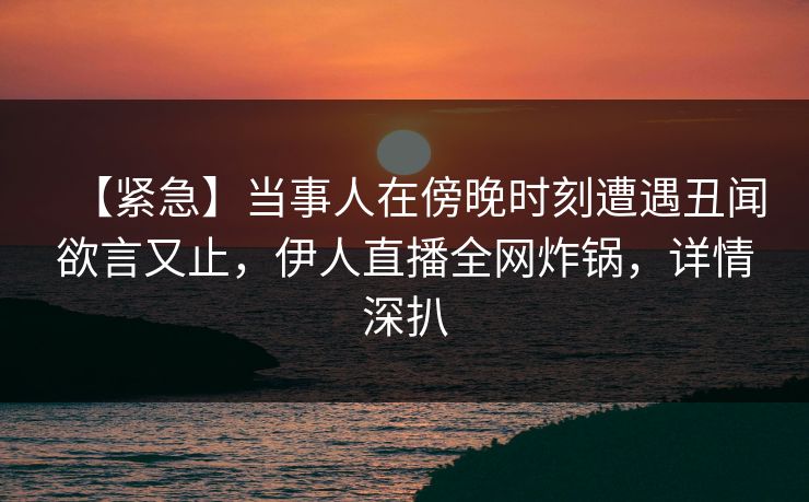 【紧急】当事人在傍晚时刻遭遇丑闻欲言又止，伊人直播全网炸锅，详情深扒