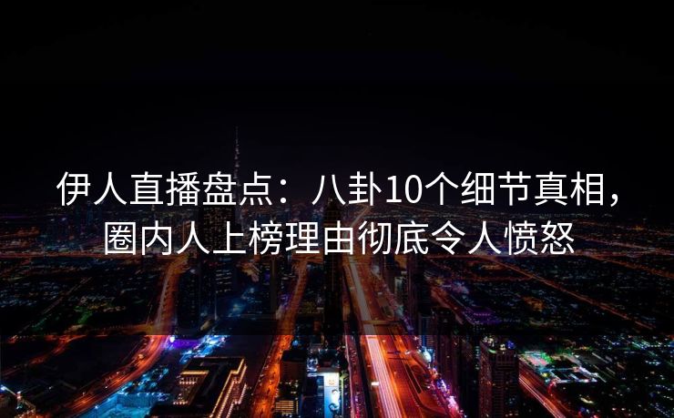 伊人直播盘点：八卦10个细节真相，圈内人上榜理由彻底令人愤怒
