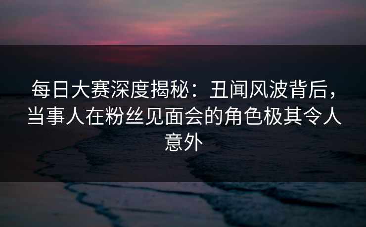 每日大赛深度揭秘:丑闻风波背后,当事人在粉丝见面会的角色极其令人意外