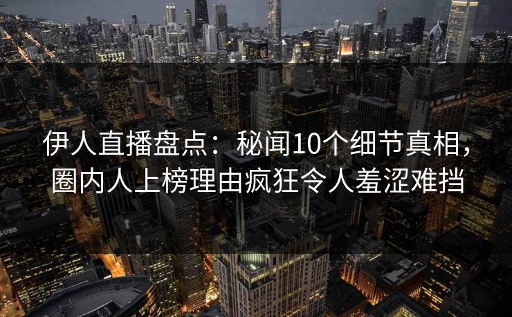 伊人直播盘点：秘闻10个细节真相，圈内人上榜理由疯狂令人羞涩难挡
