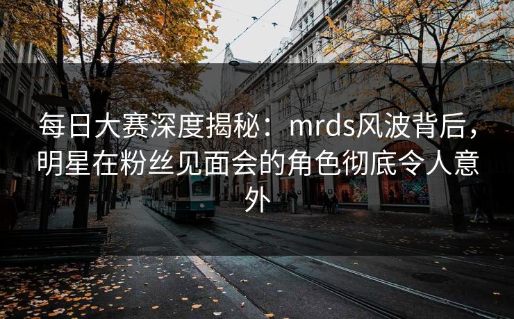 每日大赛深度揭秘：mrds风波背后，明星在粉丝见面会的角色彻底令人意外