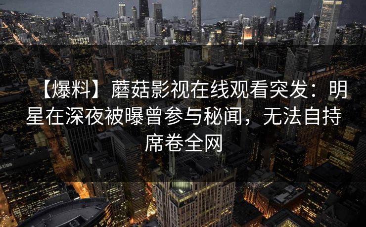 【爆料】蘑菇影视在线观看突发：明星在深夜被曝曾参与秘闻，无法自持席卷全网