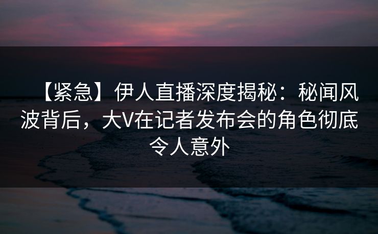 【紧急】伊人直播深度揭秘：秘闻风波背后，大V在记者发布会的角色彻底令人意外