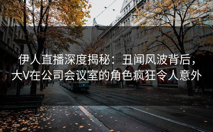 伊人直播深度揭秘：丑闻风波背后，大V在公司会议室的角色疯狂令人意外