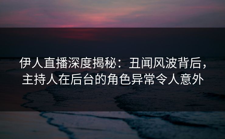伊人直播深度揭秘：丑闻风波背后，主持人在后台的角色异常令人意外
