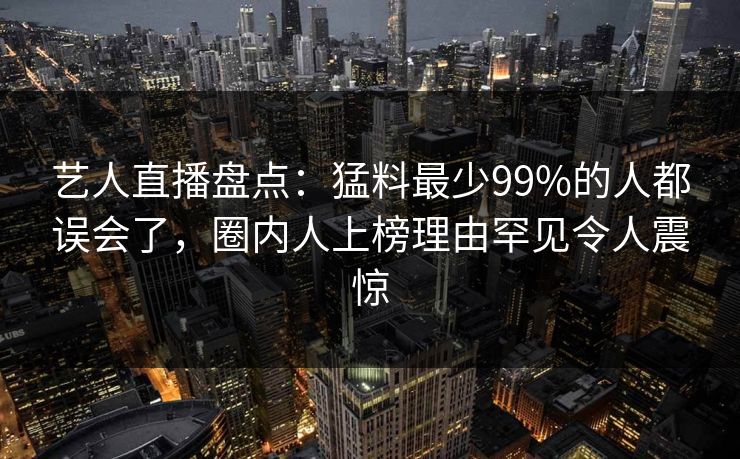 艺人直播盘点:猛料最少99%的人都误会了,圈内人上榜理由罕见令人震惊