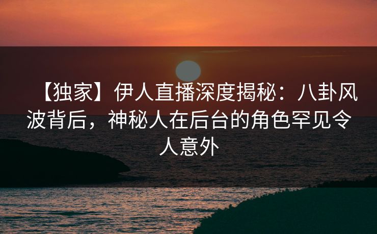 【独家】伊人直播深度揭秘：八卦风波背后，神秘人在后台的角色罕见令人意外
