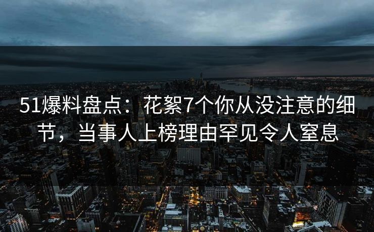 51爆料盘点：花絮7个你从没注意的细节，当事人上榜理由罕见令人窒息