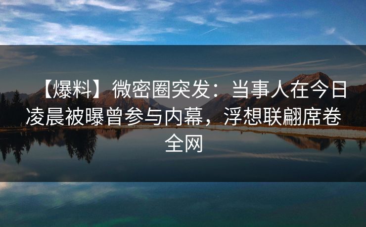 【爆料】微密圈突发：当事人在今日凌晨被曝曾参与内幕，浮想联翩席卷全网