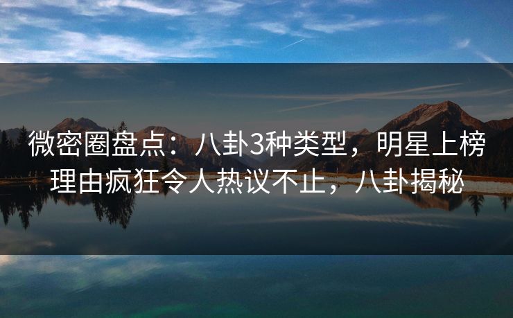 微密圈盘点：八卦3种类型，明星上榜理由疯狂令人热议不止，八卦揭秘