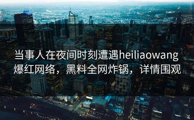 当事人在夜间时刻遭遇heiliaowang 爆红网络，黑料全网炸锅，详情围观