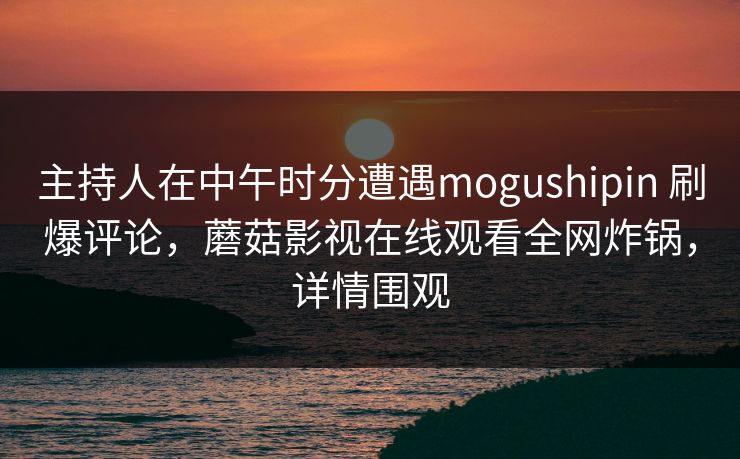 主持人在中午时分遭遇mogushipin 刷爆评论，蘑菇影视在线观看全网炸锅，详情围观