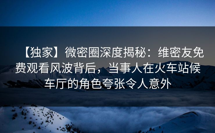 【独家】微密圈深度揭秘：维密友免费观看风波背后，当事人在火车站候车厅的角色夸张令人意外