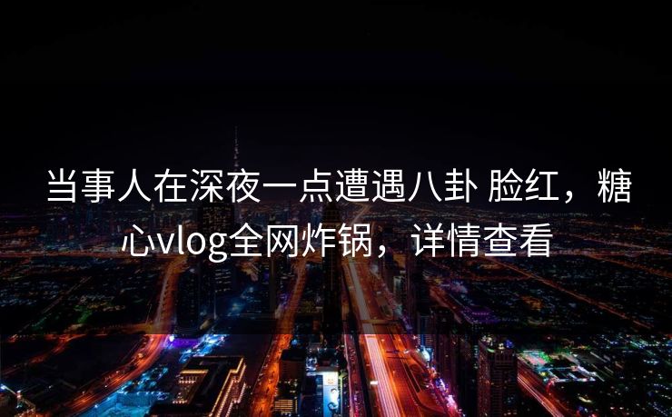 当事人在深夜一点遭遇八卦 脸红，糖心vlog全网炸锅，详情查看