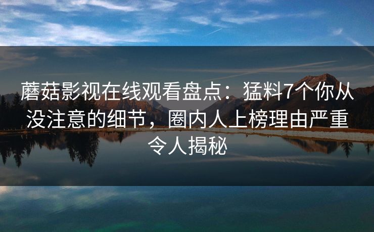 蘑菇影视在线观看盘点:猛料7个你从没注意的细节,圈内人上榜理由严重令人揭秘