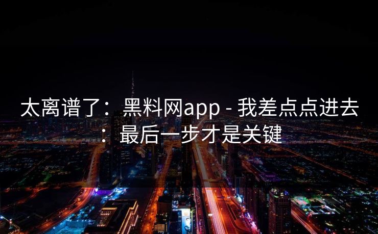 太离谱了：黑料网app - 我差点点进去：最后一步才是关键