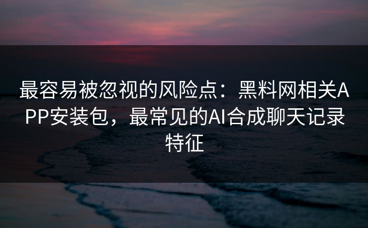最容易被忽视的风险点：黑料网相关APP安装包，最常见的AI合成聊天记录特征