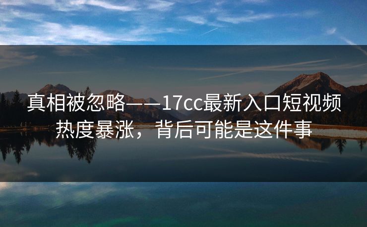 真相被忽略——17cc最新入口短视频热度暴涨，背后可能是这件事