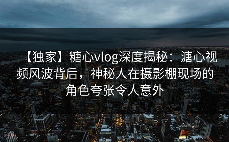 【独家】糖心vlog深度揭秘：溏心视频风波背后，神秘人在摄影棚现场的角色夸张令人意外