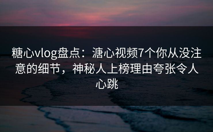 糖心vlog盘点：溏心视频7个你从没注意的细节，神秘人上榜理由夸张令人心跳