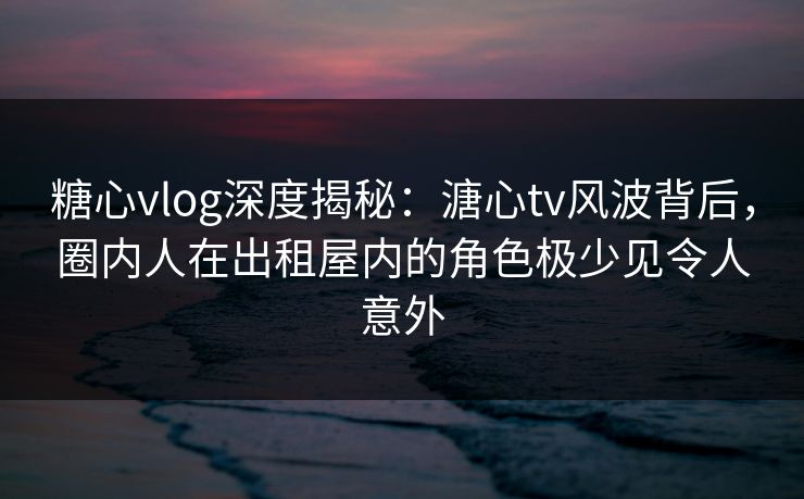 糖心vlog深度揭秘：溏心tv风波背后，圈内人在出租屋内的角色极少见令人意外