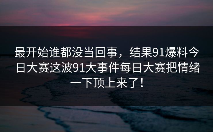 最开始谁都没当回事，结果91爆料今日大赛这波91大事件每日大赛把情绪一下顶上来了！