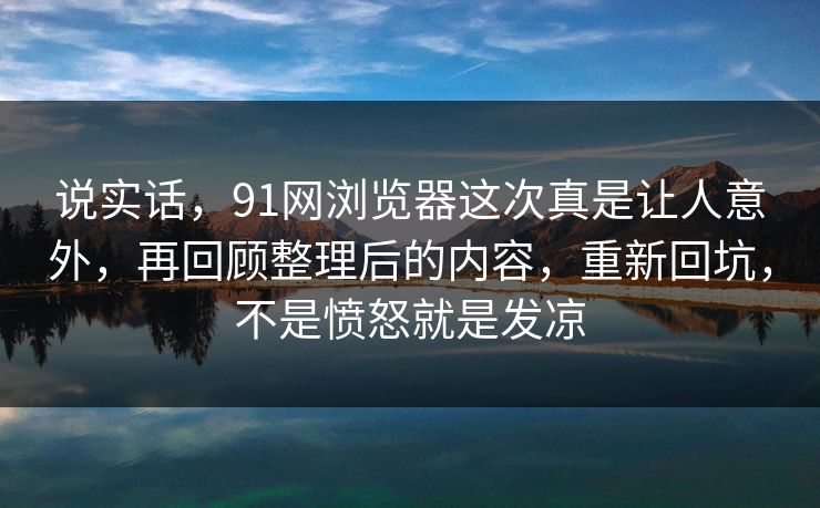 说实话,91网浏览器这次真是让人意外,再回顾整理后的内容,重新回坑,不是愤怒就是发凉