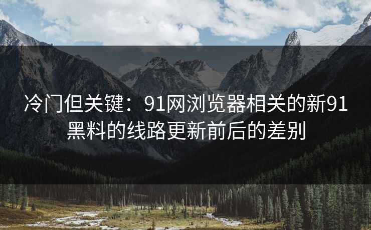 冷门但关键：91网浏览器相关的新91黑料的线路更新前后的差别